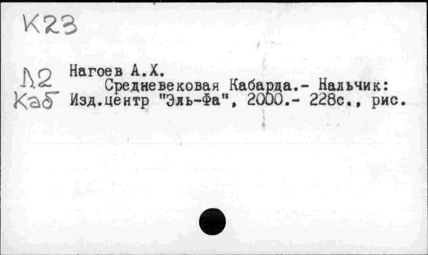 ﻿К23
hn Нагоев A.X.
Средневековая Кабарда.- Нальчик: Kàér Изд.центр "Эль-Фа”, 2000,- 228с.» рис.
S’.	■